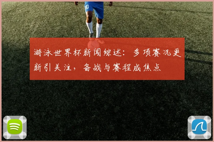 游泳世界杯新闻综述：多项赛况更新引关注，备战与赛程成焦点