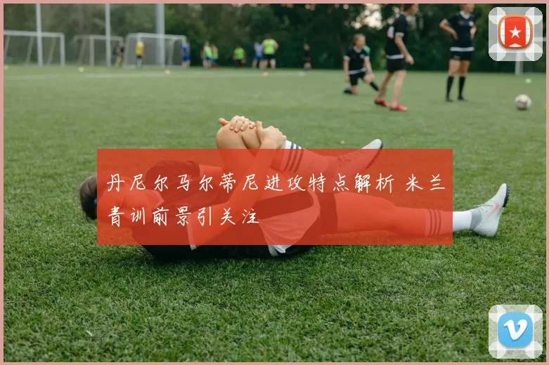 丹尼尔马尔蒂尼进攻特点解析 米兰青训前景引关注